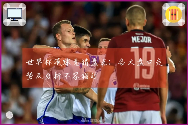 世界杯滚球竞猜盘点：各大盘口走势及分析不容错过